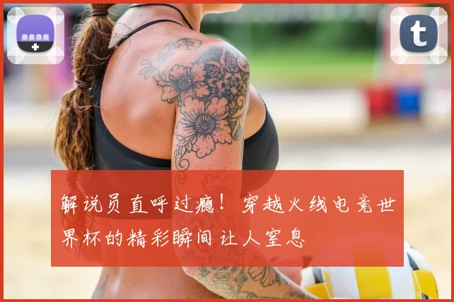 解说员直呼过瘾！穿越火线电竞世界杯的精彩瞬间让人窒息