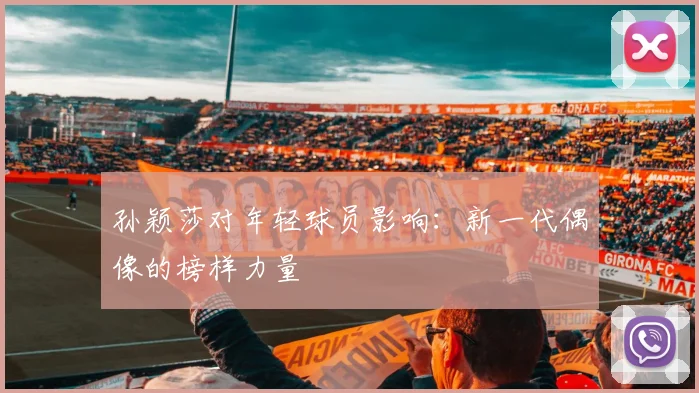 孙颖莎对年轻球员影响：新一代偶像的榜样力量