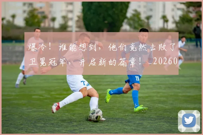 爆冷！谁能想到，他们竟然击败了卫冕冠军，开启新的篇章！_20260526085409