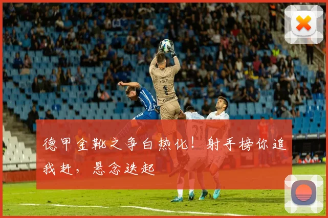 德甲金靴之争白热化！射手榜你追我赶，悬念迭起