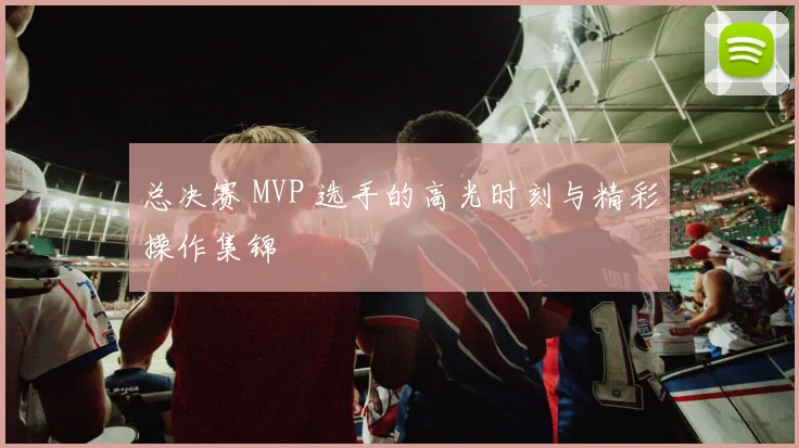总决赛 MVP 选手的高光时刻与精彩操作集锦