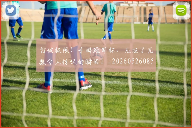 打破极限！手游冠军杯，见证了无数令人惊叹的瞬间！_20260526085035