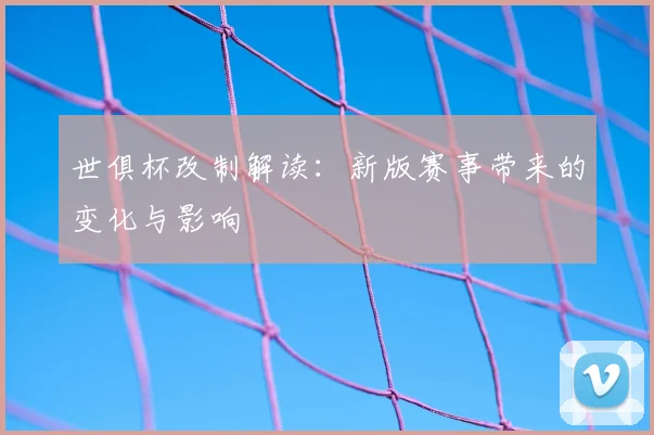 世俱杯改制解读：新版赛事带来的变化与影响