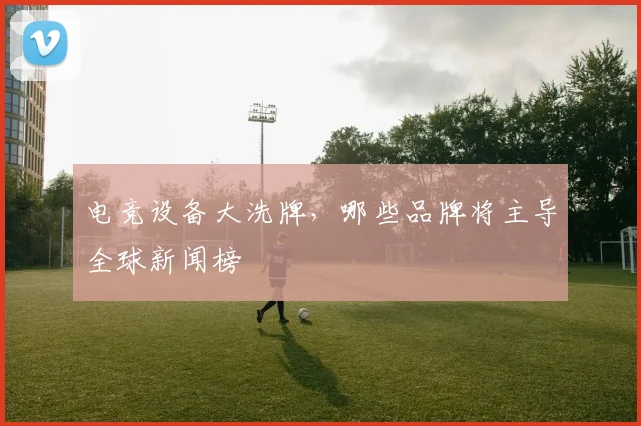 电竞设备大洗牌，哪些品牌将主导全球新闻榜