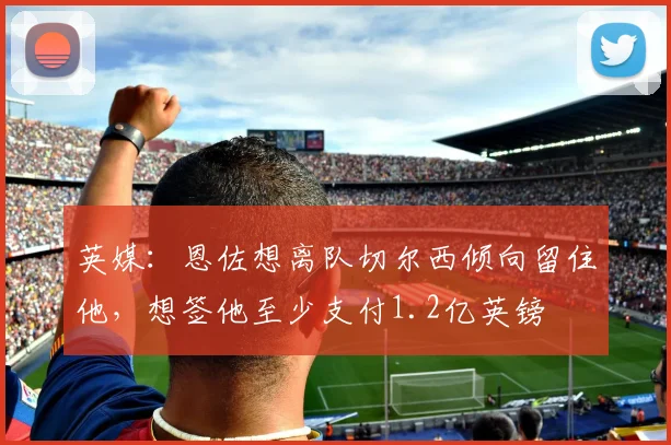 英媒：恩佐想离队切尔西倾向留住他，想签他至少支付1.2亿英镑
