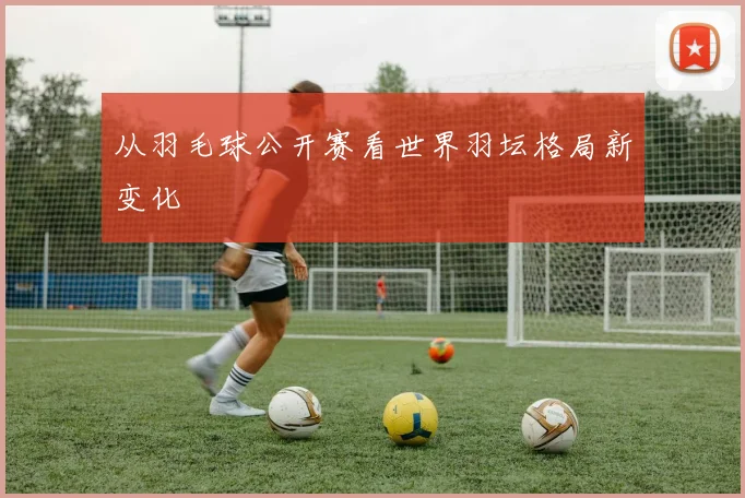 从羽毛球公开赛看世界羽坛格局新变化