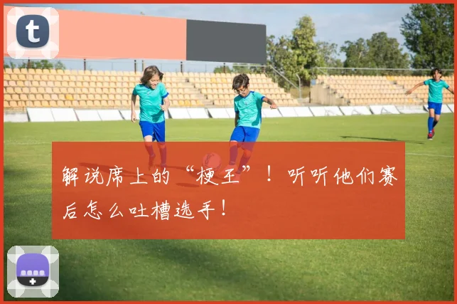解说席上的“梗王”！听听他们赛后怎么吐槽选手！
