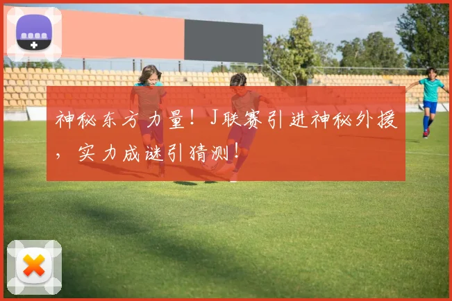 神秘东方力量！J联赛引进神秘外援，实力成谜引猜测！