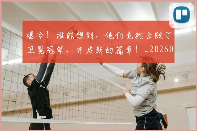 爆冷！谁能想到，他们竟然击败了卫冕冠军，开启新的篇章！_20260526085409