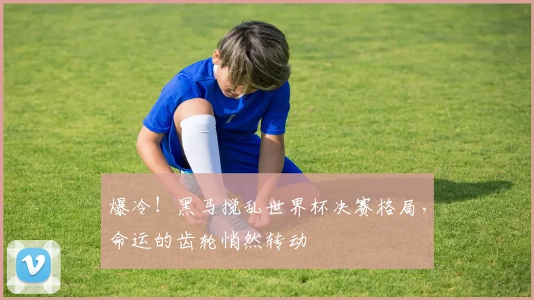 爆冷！黑马搅乱世界杯决赛格局，命运的齿轮悄然转动