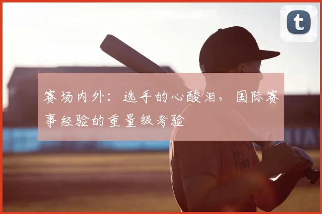 赛场内外：选手的心酸泪，国际赛事经验的重量级考验