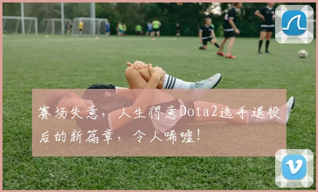 赛场失意，人生得意Dota2选手退役后的新篇章，令人唏嘘！