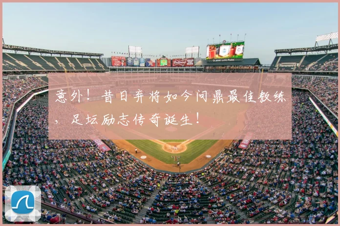 意外！昔日弃将如今问鼎最佳教练，足坛励志传奇诞生！