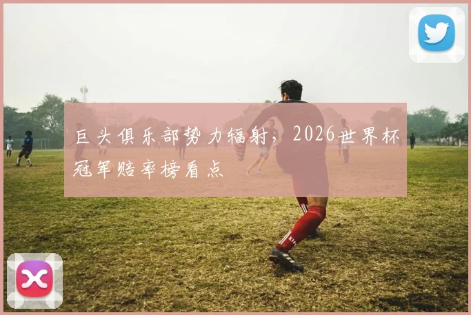 巨头俱乐部势力辐射，2026世界杯冠军赔率榜看点