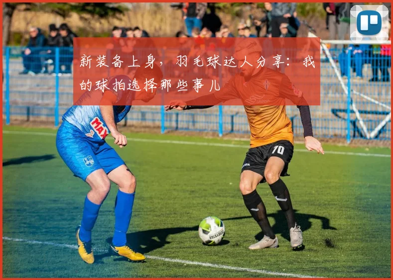 新装备上身，羽毛球达人分享：我的球拍选择那些事儿
