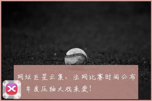 网坛巨星云集，法网比赛时间公布，年度压轴大戏来袭！