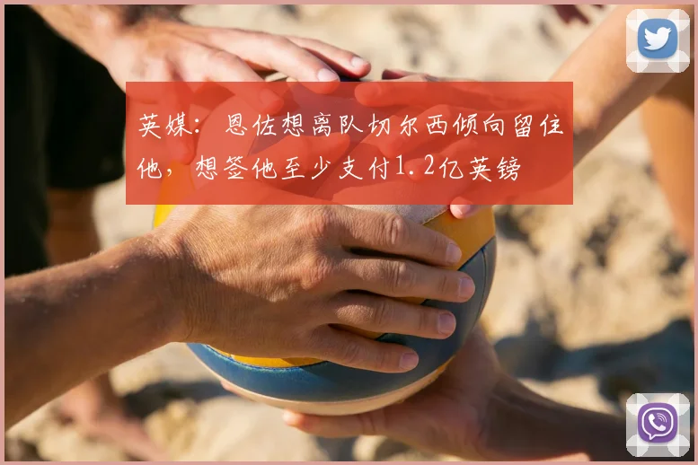 英媒：恩佐想离队切尔西倾向留住他，想签他至少支付1.2亿英镑