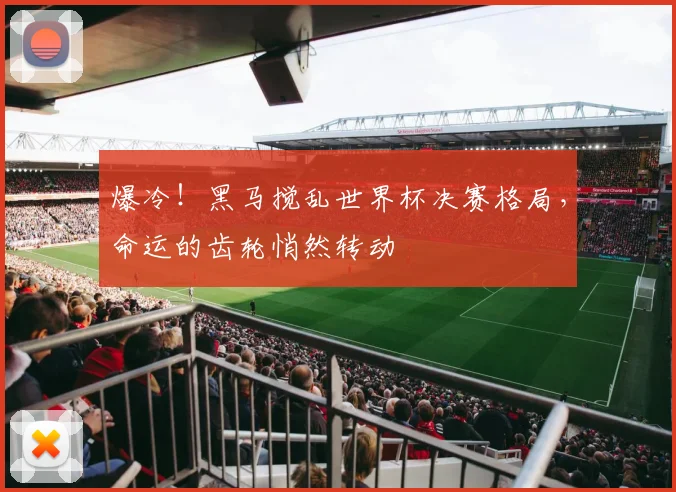 爆冷！黑马搅乱世界杯决赛格局，命运的齿轮悄然转动