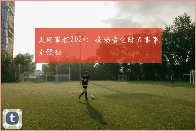 美网赛程2024：夜场黄金时间赛事全预测