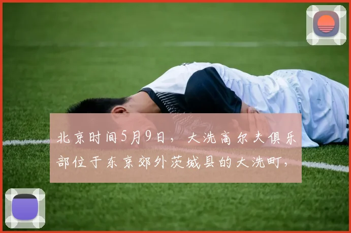 北京时间5月9日，大洗高尔夫俱乐部位于东京郊外茨城县的大洗町，是亚洲百佳，日本排名前十、茨城第一的纯_20260605104524