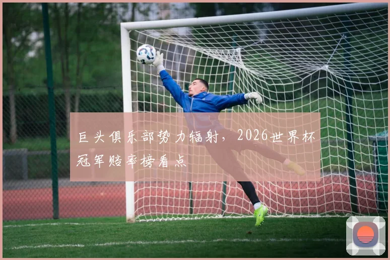 巨头俱乐部势力辐射，2026世界杯冠军赔率榜看点