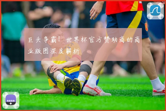 巨头争霸！世界杯官方赞助商的商业版图深度解析