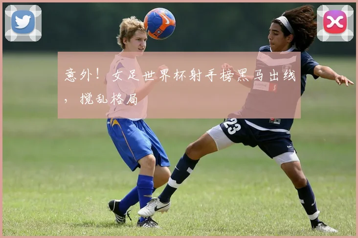 意外！女足世界杯射手榜黑马出线，搅乱格局